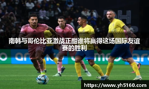 南韩与哥伦比亚激战正酣谁将赢得这场国际友谊赛的胜利