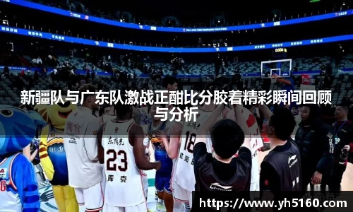 新疆队与广东队激战正酣比分胶着精彩瞬间回顾与分析
